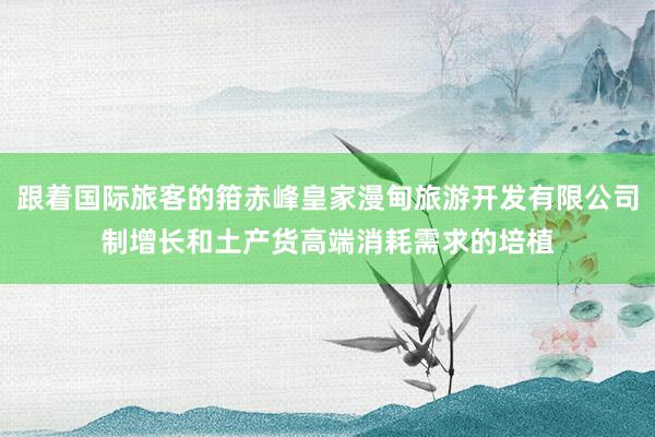 跟着国际旅客的箝赤峰皇家漫甸旅游开发有限公司制增长和土产货高端消耗需求的培植