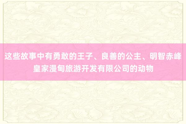 这些故事中有勇敢的王子、良善的公主、明智赤峰皇家漫甸旅游开发有限公司的动物